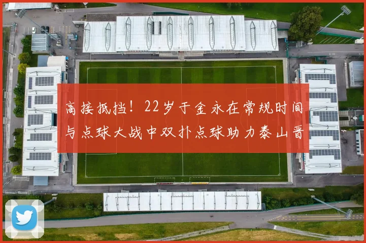 高接抵挡！22岁于金永在常规时间与点球大战中双扑点球助力泰山晋级八强